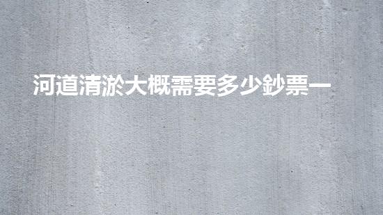 河道清淤大概需要多少鈔票一方如何選擇合適的清淤工程技術(shù)？關(guān)鍵因素大揭秘！